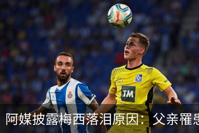 阿媒披露梅西落泪原因：父亲罹患结肠癌 近期病情恶化
